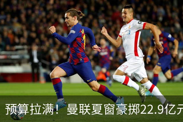 预算拉满！曼联夏窗豪掷22.9亿元，四大引援目标各有进展与阻碍